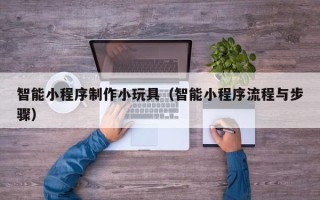 玉溪智能小程序制作小玩具（智能小程序流程与步骤）