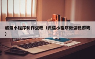 玉溪旅游小程序制作蛋糕（微信小程序做蛋糕游戏）